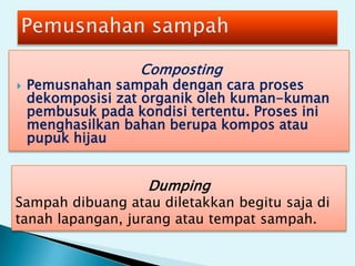 Composting
 Pemusnahan sampah dengan cara proses
dekomposisi zat organik oleh kuman-kuman
pembusuk pada kondisi tertentu. Proses ini
menghasilkan bahan berupa kompos atau
pupuk hijau
Dumping
Sampah dibuang atau diletakkan begitu saja di
tanah lapangan, jurang atau tempat sampah.
 