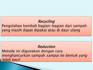 Recycling
Pengolahan kembali bagian-bagian dari sampah
yang masih dapat dipakai atau di daur ulang
Reduction
Metode ini digunakan dengan cara
menghancurkan sampah sampai ke bentuk yang
lebih kecil
 