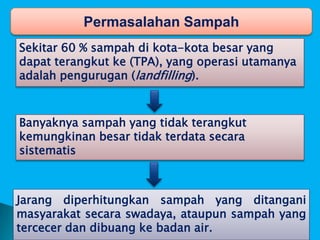 Permasalahan Sampah
Sekitar 60 % sampah di kota-kota besar yang
dapat terangkut ke (TPA), yang operasi utamanya
adalah pengurugan (landfilling).
Banyaknya sampah yang tidak terangkut
kemungkinan besar tidak terdata secara
sistematis
Jarang diperhitungkan sampah yang ditangani
masyarakat secara swadaya, ataupun sampah yang
tercecer dan dibuang ke badan air.
 