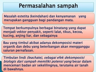 Permasalahan sampah
Bau yang timbul akibat adanya dekomposisi materi
organik dan debu yang beterbangan akan mengganggu
saluran pernafasan.
Tempat berkumpulnya berbagai binatang yang dapat
menjadi vektor penyakit, seperti lalat, tikus, kecoa,
kucing, anjing liar, dan sebagainya
Masalah estetita (keindahan) dan kenyamanan yang
merupakan gangguan bagi pandangan mata.
Timbulan lindi (leachate), sebagai efek dekomposisi
biologis dari sampah memiliki potensi yang besar dalam
mencemari badan air sekelilingnya, terutama air tanah
di bawahnya.
 