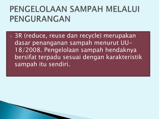  3R (reduce, reuse dan recycle) merupakan
dasar penanganan sampah menurut UU-
18/2008. Pengelolaan sampah hendaknya
bersifat terpadu sesuai dengan karakteristik
sampah itu sendiri.
 