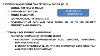 2.SCIENTIFIC MANAGEMENT CONCEPTS BY F.W. TAYLOR (1910)
– SCIENCE, NOT RULE OF THUMB
– HARMONY, NOT DISCORD
– MENTAL REVOLUTION
– COOPERATION, NOT INDIVIDUALISM
– DEVELOPMENT OF EACH AND EVERY PERSON TO HIS OR HER GREATEST
EFFICIENCY AND PROSPERITY
• TECHNIQUES OF SCIENTIFIC MANAGEMENT
– FUNTIONAL FOREMANSHIP (8 PERSONS GROUP)
• PRODUCTION DEPARTMENT(4-SPEED BOSS, INSPECTOR, MAINTENACE
FOREMAN, GANG BOSS)
• PLANNING DEPARTMENT (4- ROUTE CLERK, INSTRUCTION CARD CLERK, TIME
AND COST CLERK, DISCIPLINIARIAN)
PRINCIPLES OF
S. MANAGEMENT
 