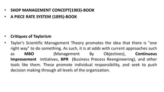 • SHOP MANAGEMENT CONCEPT(1903)-BOOK
• A PIECE RATE SYSTEM (1895)-BOOK
• Critiques of Taylorism
• Taylor's Scientific Management Theory promotes the idea that there is "one
right way" to do something. As such, it is at odds with current approaches such
as MBO (Management By Objectives), Continuous
Improvement initiatives, BPR (Business Process Reengineering), and other
tools like them. These promote individual responsibility, and seek to push
decision making through all levels of the organization.
 