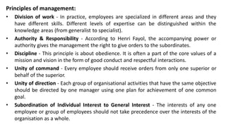 Principles of management:
• Division of work - In practice, employees are specialized in different areas and they
have different skills. Different levels of expertise can be distinguished within the
knowledge areas (from generalist to specialist).
• Authority & Responsibility - According to Henri Fayol, the accompanying power or
authority gives the management the right to give orders to the subordinates.
• Discipline - This principle is about obedience. It is often a part of the core values of a
mission and vision in the form of good conduct and respectful interactions.
• Unity of command - Every employee should receive orders from only one superior or
behalf of the superior.
• Unity of direction - Each group of organisational activities that have the same objective
should be directed by one manager using one plan for achievement of one common
goal.
• Subordination of Individual Interest to General Interest - The interests of any one
employee or group of employees should not take precedence over the interests of the
organisation as a whole.
 
