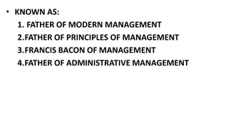 • KNOWN AS:
1. FATHER OF MODERN MANAGEMENT
2.FATHER OF PRINCIPLES OF MANAGEMENT
3.FRANCIS BACON OF MANAGEMENT
4.FATHER OF ADMINISTRATIVE MANAGEMENT
 