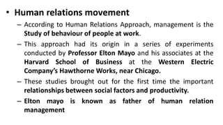 • Human relations movement
– According to Human Relations Approach, management is the
Study of behaviour of people at work.
– This approach had its origin in a series of experiments
conducted by Professor Elton Mayo and his associates at the
Harvard School of Business at the Western Electric
Company’s Hawthorne Works, near Chicago.
– These studies brought out for the first time the important
relationships between social factors and productivity.
– Elton mayo is known as father of human relation
management
 