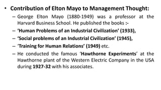 • Contribution of Elton Mayo to Management Thought:
– George Elton Mayo (1880-1949) was a professor at the
Harvard Business School. He published the books :-
– ‘Human Problems of an Industrial Civilization’ (1933),
– ‘Social problems of an Industrial Civilization’ (1945),
– ‘Training for Human Relations’ (1949) etc.
– He conducted the famous ‘Hawthorne Experiments’ at the
Hawthorne plant of the Western Electric Company in the USA
during 1927-32 with his associates.
 
