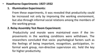• Hawthorne Experiments: 1927-1932
1. Illumination Experiments:
From these experiments, it was revealed that productivity could
be increased not only by improving the working environment,
but also through informal social relations among the members of
the working group.
2. Relay Assembly Test Room Experiment:
Productivity and morale were maintained even if the im-
provements in the working conditions were withdrawn. The
researchers concluded that socio- psychological factors such as
the feelings of being important, recognition, participation, in-
formal work group, non-directive supervision etc. held the key
for higher productivity.
 