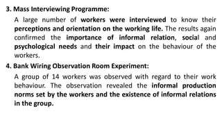 3. Mass Interviewing Programme:
A large number of workers were interviewed to know their
perceptions and orientation on the working life. The results again
confirmed the importance of informal relation, social and
psychological needs and their impact on the behaviour of the
workers.
4. Bank Wiring Observation Room Experiment:
A group of 14 workers was observed with regard to their work
behaviour. The observation revealed the informal production
norms set by the workers and the existence of informal relations
in the group.
 