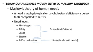• BEHAVIOURAL SCIENCE MOVEMENT BY A. MASLOW, McGREGOR
– Maslow’s theory of human needs
• A need is a physiological or psychological deficiency a person
feels compelled to satisfy
• Need levels:
– Physiological
– Safety D- needs (deficiency)
– Social
– Esteem
– Self-actualization B-needs (Growth needs)
 