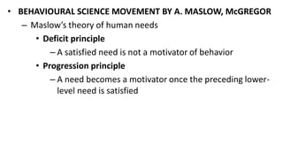 • BEHAVIOURAL SCIENCE MOVEMENT BY A. MASLOW, McGREGOR
– Maslow’s theory of human needs
• Deficit principle
– A satisfied need is not a motivator of behavior
• Progression principle
– A need becomes a motivator once the preceding lower-
level need is satisfied
 