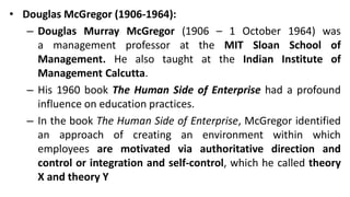 • Douglas McGregor (1906-1964):
– Douglas Murray McGregor (1906 – 1 October 1964) was
a management professor at the MIT Sloan School of
Management. He also taught at the Indian Institute of
Management Calcutta.
– His 1960 book The Human Side of Enterprise had a profound
influence on education practices.
– In the book The Human Side of Enterprise, McGregor identified
an approach of creating an environment within which
employees are motivated via authoritative direction and
control or integration and self-control, which he called theory
X and theory Y
 