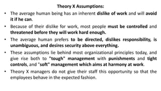 Theory X Assumptions:
• The average human being has an inherent dislike of work and will avoid
it if he can.
• Because of their dislike for work, most people must be controlled and
threatened before they will work hard enough.
• The average human prefers to be directed, dislikes responsibility, is
unambiguous, and desires security above everything.
• These assumptions lie behind most organizational principles today, and
give rise both to "tough" management with punishments and tight
controls, and "soft" management which aims at harmony at work.
• Theory X managers do not give their staff this opportunity so that the
employees behave in the expected fashion.
 