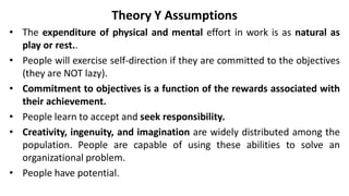 Theory Y Assumptions
• The expenditure of physical and mental effort in work is as natural as
play or rest..
• People will exercise self-direction if they are committed to the objectives
(they are NOT lazy).
• Commitment to objectives is a function of the rewards associated with
their achievement.
• People learn to accept and seek responsibility.
• Creativity, ingenuity, and imagination are widely distributed among the
population. People are capable of using these abilities to solve an
organizational problem.
• People have potential.
 
