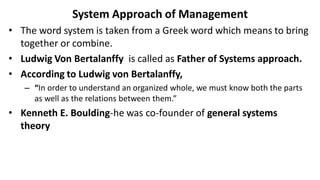 System Approach of Management
• The word system is taken from a Greek word which means to bring
together or combine.
• Ludwig Von Bertalanffy is called as Father of Systems approach.
• According to Ludwig von Bertalanffy,
– “In order to understand an organized whole, we must know both the parts
as well as the relations between them.”
• Kenneth E. Boulding-he was co-founder of general systems
theory
 