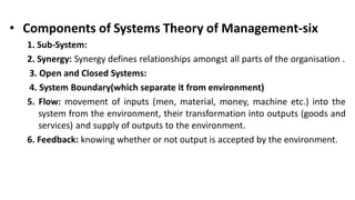 • Components of Systems Theory of Management-six
1. Sub-System:
2. Synergy: Synergy defines relationships amongst all parts of the organisation .
3. Open and Closed Systems:
4. System Boundary(which separate it from environment)
5. Flow: movement of inputs (men, material, money, machine etc.) into the
system from the environment, their transformation into outputs (goods and
services) and supply of outputs to the environment.
6. Feedback: knowing whether or not output is accepted by the environment.
 