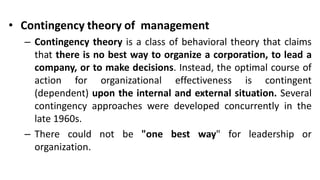 • Contingency theory of management
– Contingency theory is a class of behavioral theory that claims
that there is no best way to organize a corporation, to lead a
company, or to make decisions. Instead, the optimal course of
action for organizational effectiveness is contingent
(dependent) upon the internal and external situation. Several
contingency approaches were developed concurrently in the
late 1960s.
– There could not be "one best way" for leadership or
organization.
 