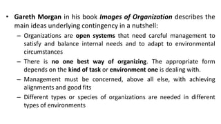• Gareth Morgan in his book Images of Organization describes the
main ideas underlying contingency in a nutshell:
– Organizations are open systems that need careful management to
satisfy and balance internal needs and to adapt to environmental
circumstances
– There is no one best way of organizing. The appropriate form
depends on the kind of task or environment one is dealing with.
– Management must be concerned, above all else, with achieving
alignments and good fits
– Different types or species of organizations are needed in different
types of environments
 