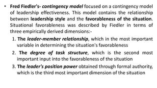 • Fred Fiedler's- contingency model focused on a contingency model
of leadership effectiveness. This model contains the relationship
between leadership style and the favorableness of the situation.
Situational favorableness was described by Fiedler in terms of
three empirically derived dimensions:-
1. The leader-member relationship, which in the most important
variable in determining the situation's favorableness
2. The degree of task structure, which is the second most
important input into the favorableness of the situation
3. The leader's position power obtained through formal authority,
which is the third most important dimension of the situation
 