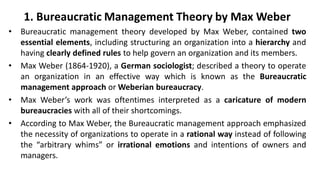1. Bureaucratic Management Theory by Max Weber
• Bureaucratic management theory developed by Max Weber, contained two
essential elements, including structuring an organization into a hierarchy and
having clearly defined rules to help govern an organization and its members.
• Max Weber (1864-1920), a German sociologist; described a theory to operate
an organization in an effective way which is known as the Bureaucratic
management approach or Weberian bureaucracy.
• Max Weber’s work was oftentimes interpreted as a caricature of modern
bureaucracies with all of their shortcomings.
• According to Max Weber, the Bureaucratic management approach emphasized
the necessity of organizations to operate in a rational way instead of following
the “arbitrary whims” or irrational emotions and intentions of owners and
managers.
 