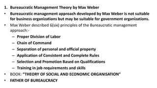 1. Bureaucratic Management Theory by Max Weber
• Bureaucratic management approach developed by Max Weber is not suitable
for business organizations but may be suitable for government organizations.
• Max Weber described 6(six) principles of the Bureaucratic management
approach:-
– Proper Division of Labor
– Chain of Command
– Separation of personal and official property
– Application of Consistent and Complete Rules
– Selection and Promotion Based on Qualifications
– Training in job requirements and skills
• BOOK: “THEORY OF SOCIAL AND ECONOMIC ORGANISATION”
• FATHER OF BUREAUCRACY
 