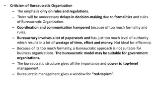 • Criticism of Bureaucratic Organization
– The emphasis only on rules and regulations.
– There will be unnecessary delays in decision-making due to formalities and rules
of Bureaucratic Organization.
– Coordination and communication hampered because of too much formality and
rules.
– Bureaucracy involves a lot of paperwork and has just too much level of authority
which results in a lot of wastage of time, effort and money. Not ideal for efficiency.
– Because of its too much formality, a Bureaucratic approach is not suitable for
business organizations. The bureaucratic model may be suitable for government
organizations.
– The bureaucratic structure gives all the importance and power to top-level
management.
– Bureaucratic management gives a window for “red-tapism”.
 
