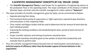 2.SCIENTIFIC MANAGEMENT CONCEPTS BY F.W. TAYLOR (1910)
– The Scientific Management Theory is well known for its application of engineering science at
the production floor or the operating levels. The major contributor of this theory is Fredrick
Winslow Taylor, and that’s why the scientific management is often called as “Taylorism”.
• The major principles of scientific management, given by Taylor, can be summarized as follows:
– Separate planning from doing.
– The Functional foremanship of supervision,i.e. Eight supervisors required to give directions
and instructions in their respective fields.
– Time, motion and fatigue studies shall be used to determine the fair amount of work done by
each individual worker.
– Improving the working conditions and standardizing the tools, period of work and cost of
production.
– Proper scientific selection and training of workmen should be done.
– The financial incentives should be given to the workers to boost their productivity and
motivate them to perform well.
• Thus, the scientific management theory focused more on mechanization and automation, i.e.,
technical aspects of efficiency rather than the broader aspects of human behavior in the
organization.
 