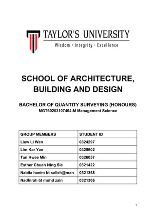 SCHOOL OF ARCHITECTURE,
BUILDING AND DESIGN
BACHELOR OF QUANTITY SURVEYING (HONOURS)
MGT60203107464-M Management Science
GROUP MEMBERS STUDENT ID
Liew Li Wen 0324297
Lim Kar Yan 0325602
Tan Hwee Min 0326057
Esther Chuah Ning Sie 0321422
Nabila hanim bt salleh@man 0321368
Nadhirah bt mohd zain 0321366
1
 