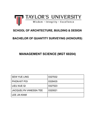 SCHOOL OF ARCHITECTURE, BUILDING & DESIGN
BACHELOR OF QUANTITY SURVEYING (HONOURS)
MANAGEMENT SCIENCE (MGT 60204)
SEW YUE LING 0327032
PHON KIT POI 0328435
LIEU XUE QI 0327523
JACQUELYN VANESSA TEE 0320021
LEE JIA KIAM
 