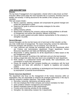11
JOB DESCRIPTION
Director
The top level of management of an organization, director which is also known as Chief
Executive Officer (CEO) plays the most important role in a company. Directors must act
lawfully and honestly in making decisions for the benefits of the company and its
members.
Their job scopes include:-
● Recruit, supervise, retaining, evaluate and compensate the general manager and
protect the organization’s asset.
● Determine the goals to achieve and develop strategies for the entire
organization.
● Setting company policies.
● Responsible in delivering the company policies and legal guidelines to all levels
of management and ensure that everyone followed at all times.
● Act as the public speaker and public relations representative for the company to
strengthen its profile.
General Manager
General Managers are the one that bears a lot of work load on their shoulder as they
are in the middle level of management. The reason being they connect the relationship
of first line managers with directors. For our company, he or she has to
● Lead, supervise and motivate the employees under the four departments which
are Finance and Administration department, Project department, Human
Resources department and Sales and Marketing department.
● Responsible in setting objectives for all the departments to follow based on the
top management’s goals
● Ensure that everyone is working in the right track and up to the best standard.
● Setting a target date when their jobs have to be completed for each department.
● Work closely in a professional manner with tenants, their subcontractors, and
coordinators to inquire their requirement
● Ensure the projects that their company handling are compliance with the local
regulations and liaise with authorities in regards to regulatory and property
matters.
● Develop strategic plan by capitalizing on technological and financial opportunities
by assumptions or practical recommendations.
Human resources department
The department only focus on the management of the human resources within an
organization; they are responsible to maximize the employee performance in the way to
meet the company’s strategic objectives. They handle matters like:-
● Recruiting, screening, interviewing and placing worker
● Hire new employee that fit their company and conduct orientation for them
● Solve problems between management and employees
● Reward employees based on their performances
● Provide some in-training activities for the employees
● Strengthen the relationships between the 4 departments
 