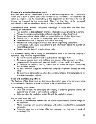 12
Finance and administration department
Basically, there are two subordinates in finance and admin department for our company
which one of them is admin clerk while another one is accountant. The distribution of
salary to employees is the responsibility of this department as they know the rate of
income tax imposed by the government. Other than that, they handle personnel
administration such as attendance, leaves and also employee benefits.
Administrative work requires specialized knowledge in more than one field, thus
normally an admin clerk:-
● Has expertise in data collection, analysis, interpretation and preparing document.
● Arrange meeting according to the different schedule of other department.
● Answering multi-line phone calls then convert to the line of other department.
● Files reports once they are done preparing by other departments
● Solve the complaints or requests from clients effectively.
● Able to work without supervision and has advanced planning capabilities.
● Communicate with project department to get information about the quantity of
material to purchase
● Contact supplier through email or phone calls
An accountant usually has a variety of administrative roles to do with the company’s
operation. They have the responsibilities:-
● To collect financial data followed by putting them into report form.
● To prepare balance sheet and profit and loss account of the company, providing
management information such as asset, liability, income, liability and wages.
● To facilitate the decision making process and supervise the payroll, purchasing
and accounts payable
● To set a financial budget to prevent their company’s expenses exceed the cost
limits
● To recommend some solutions when the company is facing financial problems by
analyzing accounting options.
Sales and marketing department
The functions of this department are to increase the market share of our company, bring
more revenue for the company and contribute to the growth of company.
The marketing team should:-
● Plan and promote the campaigns of company in order to generate interest of
customer in a product or service of our company
● Make sure that the marketing activity fits with the marketing strategy.
For the sales team, they can:-
● Reach out to customer, investor and the community to create a positive image for
the company.
● Attend meetings with customer alongside with sales consultant for a successful
transaction.
● Establish sales and marketing KPI’s and ensuring that they are on track of
achieving KPI’s.
 