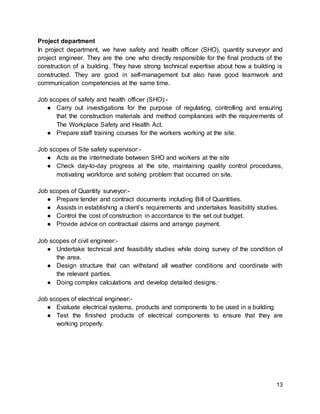 13
Project department
In project department, we have safety and health officer (SHO), quantity surveyor and
project engineer. They are the one who directly responsible for the final products of the
construction of a building. They have strong technical expertise about how a building is
constructed. They are good in self-management but also have good teamwork and
communication competencies at the same time.
Job scopes of safety and health officer (SHO):-
● Carry out investigations for the purpose of regulating, controlling and ensuring
that the construction materials and method compliances with the requirements of
The Workplace Safety and Health Act.
● Prepare staff training courses for the workers working at the site.
Job scopes of Site safety supervisor:-
● Acts as the intermediate between SHO and workers at the site
● Check day-to-day progress at the site, maintaining quality control procedures,
motivating workforce and solving problem that occurred on site.
Job scopes of Quantity surveyor:-
● Prepare tender and contract documents including Bill of Quantities.
● Assists in establishing a client’s requirements and undertakes feasibility studies.
● Control the cost of construction in accordance to the set out budget.
● Provide advice on contractual claims and arrange payment.
Job scopes of civil engineer:-
● Undertake technical and feasibility studies while doing survey of the condition of
the area.
● Design structure that can withstand all weather conditions and coordinate with
the relevant parties.
● Doing complex calculations and develop detailed designs.·
Job scopes of electrical engineer:-
● Evaluate electrical systems, products and components to be used in a building
● Test the finished products of electrical components to ensure that they are
working properly.
 