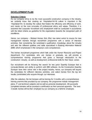 14
DEVELOPMENT PLAN
Selection Criteria
As our company strive to be the most successful construction company in the industry,
we certainly know that creating an 14apitalize14n14l culture is important in the
14apitalize14n; to develop the culture that fosters the efficiency and efficiency of work,
and insists on the core principles of professional ethics and values. Therefore, it is
essential that corporate recruitment and employment shall be conducted in accordance
with the listed criteria as guideline for the organization towards the recognized path of
excellence.
Hence, our company – Modest Homes Sdn. Bhd. has taken action to source for new
management trainees through recruitment programme with a series of interview
activities; that considering the candidate’s qualification, knowledge about the industry
and also the different qualities and skills specialized in Building Information Material
(BIM) which emphasized in the company’s core competencies.
The trainee recruitment programme which falls under the Human Resource and Project
department. For candidates who are trainee or graduate, we will provide a
comprehensive training programme that gives a thorough introduction to the
construction industry, as well as development professional skills for their future career.
Our recruitment will be focusing the search for two junior Quantity Surveyor that is
computer-literate and ability to perform with BIM software. As the Construction Quantity
Surveyor have their active role in the project industry, hence, our company will require
the candidates for different interview activities, and select trainee from the top ten
results (candidates) who acquire through our interviews.
After the selection, the ten trainees will be training for 3 months with a comprehensive
training pramme that provided by our company; the programme include management
plans, IT and technical subjects and as well as personal development. All successful
completed trainees will be provided a certification as their personal appendix. The best
3 results trainee will be then employed by our company as a full-time employee.
 