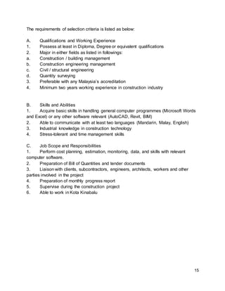 15
The requirements of selection criteria is listed as below:
A. Qualifications and Working Experience
1. Possess at least in Diploma, Degree or equivalent qualifications
2. Major in either fields as listed in followings:
a. Construction / building management
b. Construction engineering management
c. Civil / structural engineering
d. Quantity surveying
3. Preferable with any Malaysia’s accreditation
4. Minimum two years working experience in construction industry
B. Skills and Abilities
1. Acquire basic skills in handling general computer programmes (Microsoft Words
and Excel) or any other software relevant (AutoCAD, Revit, BIM)
2. Able to communicate with at least two languages (Mandarin, Malay, English)
3. Industrial knowledge in construction technology
4. Stress-tolerant and time management skills
C. Job Scope and Responsibilities
1. Perform cost planning, estimation, monitoring, data, and skills with relevant
computer software.
2. Preparation of Bill of Quantities and tender documents
3. Liaison with clients, subcontractors, engineers, architects, workers and other
parties involved in the project
4. Preparation of monthly progress report
5. Supervise during the construction project
6. Able to work in Kota Kinabalu
 