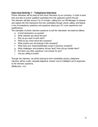 17
Interview Activity 1 – Telephone Interview
Phone interviews will be used as first round interviews by our company, in order to save
time and also to screen qualified candidates from the applicant pool for the job.
The interview will take around 5 to 10 minutes, calling from our HR Manager to observe
and capture the first impression from the candidates through phone calling, and feature
a mix of competency questions and questions about your CV, work experience and
qualifications.
The examples of phone interview questions to ask the interviewer are listed as follows:
a. A brief introduction on yourself
b. What interests you about this job?
c. Why do you want to work here?
d. What do you know about this company?
e. What position you are looking in this company?
f. What were your responsibilities/job scope in previous company?
g. What challenges and problems did you face? How did you handle them?
h. Are there any other questions I can answer for you?
i. Are you willing to travel?
Through the interview, we will be looking for from candidates during a telephone
interview will be a calm, etiquette telephone manner and an intelligent set of responses
to the interview questions.
(Melbourne, n.d.)
 