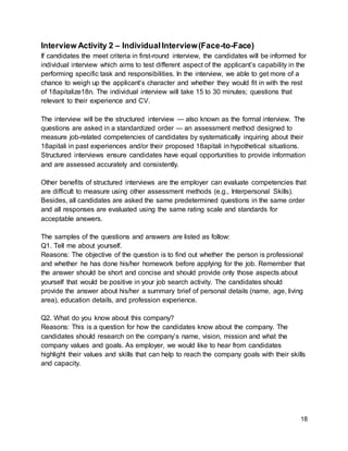 18
Interview Activity 2 – IndividualInterview(Face-to-Face)
If candidates the meet criteria in first-round interview, the candidates will be informed for
individual interview which aims to test different aspect of the applicant’s capability in the
performing specific task and responsibilities. In the interview, we able to get more of a
chance to weigh up the applicant’s character and whether they would fit in with the rest
of 18apitalize18n. The individual interview will take 15 to 30 minutes; questions that
relevant to their experience and CV.
The interview will be the structured interview — also known as the formal interview. The
questions are asked in a standardized order — an assessment method designed to
measure job-related competencies of candidates by systematically inquiring about their
18apitali in past experiences and/or their proposed 18apitali in hypothetical situations.
Structured interviews ensure candidates have equal opportunities to provide information
and are assessed accurately and consistently.
Other benefits of structured interviews are the employer can evaluate competencies that
are difficult to measure using other assessment methods (e.g., Interpersonal Skills).
Besides, all candidates are asked the same predetermined questions in the same order
and all responses are evaluated using the same rating scale and standards for
acceptable answers.
The samples of the questions and answers are listed as follow:
Q1. Tell me about yourself.
Reasons: The objective of the question is to find out whether the person is professional
and whether he has done his/her homework before applying for the job. Remember that
the answer should be short and concise and should provide only those aspects about
yourself that would be positive in your job search activity. The candidates should
provide the answer about his/her a summary brief of personal details (name, age, living
area), education details, and profession experience.
Q2. What do you know about this company?
Reasons: This is a question for how the candidates know about the company. The
candidates should research on the company’s name, vision, mission and what the
company values and goals. As employer, we would like to hear from candidates
highlight their values and skills that can help to reach the company goals with their skills
and capacity.
 