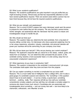 19
Q3. What is your academic qualification?
Reasons: The academic qualifications are quite important in any job profile that you
might be looking at today. Almost every job that has responsibility attached to it will
have several qualifications required. There are several cases where a person has not
been hired because they did not have the required academic qualifications.
Q4. What are your strength and weaknesses?
Reasons: This is a kind of SWOT analysis that every interviewer would want the person
to prepare for even before they join the company. The very fact that a person knows
his/her strengths and weaknesses tells the interviewer that the person is mature and
knowledgeable enough to handle the job.
Q5. Why should we hired you?
Reasons: This question helps you determine the best candidate, from a big stack of
resumes telling a similar story. An interviewee who does a great job explaining how he
or her unique experience, education, industry credentials, and personal interests will
power your business will do the same thing for your company once hired.
Q6. Why did you leave your last job? / Why are you leaving your current employer?
Reasons: The applicant’s response tells you about his or her values, outlook, goals, and
needs from an employer. You can determine what prompted the job search. Is the
candidate running towards a more successful future or is she running away from an
unsuccessful employment experience?
Q7. What experience do you have in construction field?
Reasons: This question is depended on the candidate’s’ previous/current job scope.
The candidates shall explain what they done and learn from the projects.
Q8. Can you explain something to me that is complicated but you know well?
Reasons: This is a much better test of intelligence than a college GPA, and it’s also a
great gauge of a candidate’s passion and charisma. The “something” in this question
doesn’t have to be work-related — it can be a hobby, a sports team, something
technical ... anything, really. Their response will tell you how well your candidate
comprehends complex subjects and how well they can articulate a complex subject to
someone who doesn’t know much about it. Candidates who are passionate and
knowledgeable about something — and can convey that well — are more likely to be
charismatic, enthusiastic, and influential at work.
 