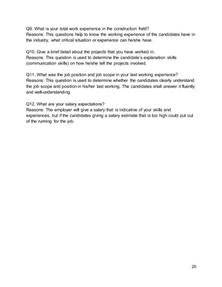 20
Q9. What is your total work experience in the construction field?
Reasons: This questions help to know the working experience of the candidates have in
the industry, what critical situation or experience can he/she have.
Q10. Give a brief detail about the projects that you have worked in.
Reasons: This question is used to determine the candidate’s explanation skills
(communication skills) on how he/she tell the projects involved.
Q11. What was the job position and job scope in your last working experience?
Reasons: This question is used to determine whether the candidates clearly understand
the job scope and position in his/her last working. The candidates shall answer it fluently
and well-understanding.
Q12. What are your salary expectations?
Reasons: The employer will give a salary that is indicative of your skills and
experiences, but if the candidates giving a salary estimate that is too high could put out
of the running for the job.
 