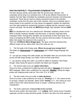 21
Interview Activity 3 – Psychometric & Aptitude Test
The third interview activity will be taken after the second-round interview. The
candidates will be bring to an individual room, to fill up two different Psychometric &
Aptitude Test that helps to facilitate the candidate’s personal character and behavioural
assessment. These test are used as making comparison based on the potential
candidates’ scores from the given sets of test. However, there are no absolute right or
wrong answer to the questions as it only serves as suggestion whether the applicants
are in the right positions for growing the business or aligned with the company’s vision,
mission and goals. The two tests are MBTI(Myers-Briggs Type Indicator) test and DISC
test.
MBTI is a development tool, not a selection tool. Interested employers should use the
MBTI to identify employee strengths and blind spots, so that they might help these
employees further leverage their strengths and compensate for their blind spots. As a
result of completing the MBTI profile, the final outcome will be four letters. It’s these four
letters that capture the essence of who a person is.
There are 16 different Myers Briggs types. The types come from looking at four
different scales and you select which side of the scale you are.
1) The first scale is the Energy scale. Where do you get your energy from?
The labels are ‘Extroversion’ and ‘Introversion’ and in Myers Briggs language this
means:
‘E’ – you get your energy from other people: you feel better when you can bounce ideas
around and talk things through (my mother in law is off the scale here!).
‘I’ – you get your energy from within: you prefer to reflect on situations; think things
through; enjoy having the space to consider and collect your thoughts.
2) The second scale is how you gather information.
Some of us have a preference for gathering facts and data or ‘Sensing’ as it’s known in
MBTI language. Others have a preference for using their ‘iNtuiton’, seeing the bigger
picture and imagining what could be. This is the ‘S’ or ‘N’ scale.
3) The third scale is how you prefer to make decisions.
Some of us have a clear preference for using our ‘Thinking’ or ‘T’. This means we like
to use logic, analysis and rationale. Others prefer ‘Feeling’ or ‘F’. This means we much
prefer to look at the impact decisions have on people – preferring harmony and
consideration.
4) The fourth scale looks at how we like to live our lives.
Here we have another two broad types: ‘J’ or ‘Judging’ which means we are 21apitaliz,
systematic and like to make decisions quickly. Or there’s the other end of the spectrum
 