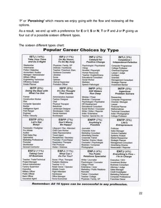 22
‘P’ or ‘Perceiving’ which means we enjoy going with the flow and reviewing all the
options.
As a result, we end up with a preference for E or I; S or N; T or F and J or P giving us
four out of a possible sixteen different types.
The sixteen different types chart:
 