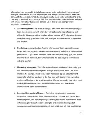 23
Information from personality tests help companies better understand their employees’
strengths, weaknesses and the way they perceive and process information. Once the
personality types is determined, the employee usually has a better understanding of the
best way to approach work, manage their time, problem solve, make decisions and deal
with stress. Here’s how businesses can use MBTI data to build stronger more
successful organizations:
1. Assembling teams: MBTI results tell you a lot about how each member of your
team likes to work and with whom they will collaborate most effectively and
efficiently. Managers putting together a team can use MBTI information to make
sure personality types don’t clash, and strengths and weaknesses complement
one another.
2. Facilitating communication: Anyone who has ever been a project manager
knows that their biggest challenges aren’t necessarily technical or budgetary but
personalities. If your team members know their own personality type, and that of
the other team members, they will understand the best ways to communicate
with one another.
3. Motivating employees: With information about an employees’ personality type
can inform how the leader/employer manage and motivate them. One team
member, for example, might be a person that needs logical, straightforward
reasons for what you ask them to do, they may work best on their own with a
minimum of feedback. An employee with a different personality type might need
to hear positive feedback and appreciation frequently, and have lots of
interaction with other team members.
4. Less conflict, greater efficiency: Each of us perceives and processes
information differently and those differences show up in our work habits. As a
leader/employer, you want to place your employees in roles that consider those
differences, play to each person’s strengths and minimize the impact of
weaknesses. A greater understanding of your employees will help you integrate
 