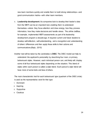 24
new team members quickly and enable them to build strong relationships—and
good communication habits—with other team members.
5. Leadership development: As companies look to develop their leader’s data
from the MBTI can be an important tool, enabling them to understand
themselves—where they focus attention and draw energy, how they process
information, how they make decisions and handle stress. The airline JetBlue,
for example, implemented MBTI assessments as part of its leadership
development program a decade ago. It required current and future leaders to
develop self-reflection, self-understanding, and a recognition and understanding
of others’ differences and then apply those skills to their actions and
communications.(Bajic, 2015)
Another test will be taken by the candidates is DISC. The DISC model can help to
understand the applicant’s personality by describing four main, or primary,
behavioural styles. However, each individual person can, and likely will, display
some of all four behavioural styles depending on the situation. This blend of
styles within each person is called a style blend. Each person’s style blend will
have more of some traits and less of others.
The main characteristic trait for each behavioural type (quadrant of the DISC circle)
is used as the representative word for that type:
1. Dominant
2. Inspiring
3. Supportive
4. Cautious
 