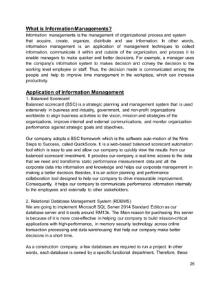 26
What is InformationManagements?
Information managements is the management of organizational process and system
that acquire, create, organize, distribute and use information. In other words,
information management is an application of management techniques to collect
information, communicate it within and outside of the organization, and process it to
enable managers to make quicker and better decisions. For example, a manager uses
the company’s information system to makes decision and convey the decision to the
working level employee or staff. Thus, the decision made is communicated among the
people and help to improve time management in the workplace, which can increase
productivity.
Application of Information Management
1. Balanced Scorecard
Balanced scorecard (BSC) is a strategic planning and management system that is used
extensively in business and industry, government, and non-profit organizations
worldwide to align business activities to the vision, mission and strategies of the
organizations, improve internal and external communications, and monitor organization
performance against strategic goals and objectives.
Our company adopts a BSC framework which is the software auto-motion of the Nine
Steps to Success, called QuickScore. It is a web-based balanced scorecard automation
tool which is easy to use and allow our company to quickly view the results from our
balanced scorecard investment. It provides our company a real-time access to the data
that we need and transforms static performance measurement data and all the
corporate data into information and knowledge and helps our corporate management in
making a better decision. Besides, it is an action planning and performance
collaboration tool designed to help our company to drive measurable improvement.
Consequently, it helps our company to communicate performance information internally
to the employees and externally to other stakeholders.
2. Relational Database Management System (RDBMS)
We are going to implement Microsoft SQL Server 2014 Standard Edition as our
database server and it costs around RM13k. The Main reason for purchasing this server
is because of it is more cost-effective in helping our company to build mission-critical
applications with high-performance, in memory security technology across online
transaction processing and data warehousing that help our company make better
decisions in a short time.
As a construction company, a few databases are required to run a project. In other
words, each database is owned by a specific functional department. Therefore, these
 