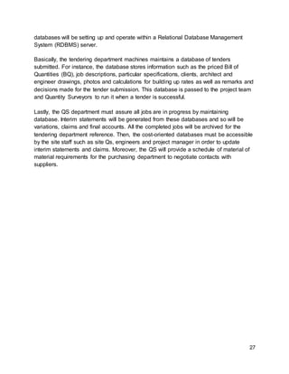 27
databases will be setting up and operate within a Relational Database Management
System (RDBMS) server.
Basically, the tendering department machines maintains a database of tenders
submitted. For instance, the database stores information such as the priced Bill of
Quantities (BQ), job descriptions, particular specifications, clients, architect and
engineer drawings, photos and calculations for building up rates as well as remarks and
decisions made for the tender submission. This database is passed to the project team
and Quantity Surveyors to run it when a tender is successful.
Lastly, the QS department must assure all jobs are in progress by maintaining
database. Interim statements will be generated from these databases and so will be
variations, claims and final accounts. All the completed jobs will be archived for the
tendering department reference. Then, the cost-oriented databases must be accessible
by the site staff such as site Qs, engineers and project manager in order to update
interim statements and claims. Moreover, the QS will provide a schedule of material of
material requirements for the purchasing department to negotiate contacts with
suppliers.
 