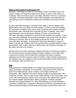 28
What is InformationTechnology? (IT)
Information Technology (IT) refers to a wide variety of items and abilities used in the
creation, storage, and dispersal of data and information as well as in the creation of
knowledge. Data are raw facts, figures, and details. Information refers to an organized,
meaningful, and useful interpretation of data, while knowledge is the awareness and
understanding of a set of information and how that information can be put to the best
use.
By using information technology, businesses have ability to view the changes in the
global markets which is far faster than their progress. To catch up with their footsteps,
the businesses are willing to draw out the purse to purchase some software packages
and hardware which might help them to get their job done. Conversely, some of the
large businesses such as International Holdings LTD have compose their own
information technology development to stand up for the hardware and software. In other
way, information technology also permitted businesses to stay aware of the free market
activities as consumers show up more restless to receive their things in a flash. By
using information technology, businesses like Taobao are attempting to occupy the
buyers to do their own shopping which only need few clicks on specific website to make
their payment. Then, it helps customer to submit orders and information technology of
that orders will send to the company.
Modest Home.Co has taken initiatives to implement the latest IT techniques available in
the construction field by employing different computer softwares such as BIM, Cloud
computing and Procore that has offered the corporation with great competitive
advantage over the other companies within the industry. These computer programming
and softwares serve as a catalyst in improving the overall efficiency and effectiveness of
the employees in their job performance.
BIM
Building Information Modeling (BIM) is an intelligent 3D model-based process that
equips architecture, engineering, and construction professionals with the insight and
tools to more efficiently plan, design, construct, and manage buildings and
infrastructure. BIM is relatively new and has slowly emerged as a popular trend in the
construction industry. There is a wide variety of BIM softwares in the market where each
comes with specific functions, different prices and license. The selected few sought by
our company includes Autodesk Revit, Glodon, Graphisoft, ArchiCAD, Autodesk
Naviswork and Google SketchUp Pro. These BIM softwares provide 3D visualization,
coordination, prefabrication, construction planning and monitoring, cost estimating and
model recording that helps to provide better work accuracy and minimize human error.
 