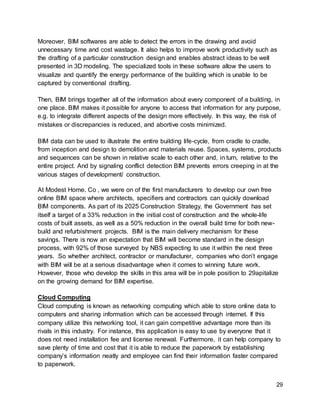 29
Moreover, BIM softwares are able to detect the errors in the drawing and avoid
unnecessary time and cost wastage. It also helps to improve work productivity such as
the drafting of a particular construction design and enables abstract ideas to be well
presented in 3D modeling. The specialized tools in these software allow the users to
visualize and quantify the energy performance of the building which is unable to be
captured by conventional drafting.
Then, BIM brings together all of the information about every component of a building, in
one place. BIM makes it possible for anyone to access that information for any purpose,
e.g. to integrate different aspects of the design more effectively. In this way, the risk of
mistakes or discrepancies is reduced, and abortive costs minimized.
BIM data can be used to illustrate the entire building life-cycle, from cradle to cradle,
from inception and design to demolition and materials reuse. Spaces, systems, products
and sequences can be shown in relative scale to each other and, in turn, relative to the
entire project. And by signaling conflict detection BIM prevents errors creeping in at the
various stages of development/ construction.
At Modest Home. Co , we were on of the first manufacturers to develop our own free
online BIM space where architects, specifiers and contractors can quickly download
BIM components. As part of its 2025 Construction Strategy, the Government has set
itself a target of a 33% reduction in the initial cost of construction and the whole-life
costs of built assets, as well as a 50% reduction in the overall build time for both new-
build and refurbishment projects. BIM is the main delivery mechanism for these
savings. There is now an expectation that BIM will become standard in the design
process, with 92% of those surveyed by NBS expecting to use it within the next three
years. So whether architect, contractor or manufacturer, companies who don’t engage
with BIM will be at a serious disadvantage when it comes to winning future work.
However, those who develop the skills in this area will be in pole position to 29apitalize
on the growing demand for BIM expertise.
Cloud Computing
Cloud computing is known as networking computing which able to store online data to
computers and sharing information which can be accessed through internet. If this
company utilize this networking tool, it can gain competitive advantage more than its
rivals in this industry. For instance, this application is easy to use by everyone that it
does not need installation fee and license renewal. Furthermore, it can help company to
save plenty of time and cost that it is able to reduce the paperwork by establishing
company’s information neatly and employee can find their information faster compared
to paperwork.
 
