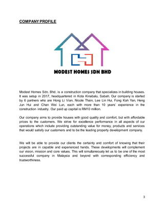 3
COMPANY PROFILE
Modest Homes Sdn. Bhd. is a construction company that specializes in building houses.
It was setup in 2017, headquartered in Kota Kinabalu, Sabah. Our company is started
by 6 partners who are Hong Li Vian, Nicole Thain, Lee Lin Hui, Fong Kah Yan, Heng
Jun Hui and Chan Wei Lun, each with more than 10 years’ experience in the
construction industry. Our paid up capital is RM10 million.
Our company aims to provide houses with good quality and comfort, but with affordable
prices to the customers. We strive for excellence performance in all aspects of our
operations which include providing outstanding value for money, products and services
that would satisfy our customers and to be the leading property development company.
We will be able to provide our clients the certainty and comfort of knowing that their
projects are in capable and experienced hands. These developments will complement
our vision, mission and core values. This will simultaneously let us to be one of the most
successful company in Malaysia and beyond with corresponding efficiency and
trustworthiness.
 