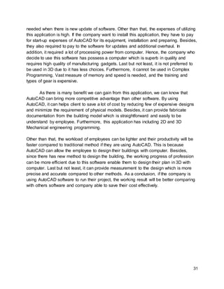 31
needed when there is new update of software. Other than that, the expenses of utilizing
this application is high. If the company want to install this application, they have to pay
for start-up expenses of AutoCAD for its equipment, installation and preparing. Besides,
they also required to pay to the software for updates and additional overhaul. In
addition, it required a lot of processing power from computer. Hence, the company who
decide to use this software has possess a computer which is superb in quality and
requires high quality of manufacturing gadgets. Last but not least, it is not preferred to
be used in 3D due to it has less choices. Furthermore, it cannot be used in Complex
Programming. Vast measure of memory and speed is needed, and the training and
types of gear is expensive.
As there is many benefit we can gain from this application, we can know that
AutoCAD can bring more competitive advantage than other software. By using
AutoCAD, it can helps client to save a lot of cost by reducing few of expensive designs
and minimize the requirement of physical models. Besides, it can provide fabricate
documentation from the building model which is straightforward and easily to be
understand by employee. Furthermore, this application has including 2D and 3D
Mechanical engineering programming.
Other than that, the workload of employees can be lighter and their productivity will be
faster compared to traditional method if they are using AutoCAD. This is because
AutoCAD can allow the employee to design their buildings with computer. Besides,
since there has new method to design the building, the working progress of profession
can be more efficient due to this software enable them to design their plan in 3D with
computer. Last but not least, it can provide measurement to the design which is more
precise and accurate compared to other methods. As a conclusion, if the company is
using AutoCAD software to run their project, the working result will be better comparing
with others software and company able to save their cost effectively.
 
