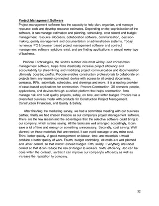 32
Project Management Software
Project management software has the capacity to help plan, organize, and manage
resource tools and develop resource estimates. Depending on the sophistication of the
software, it can manage estimation and planning, scheduling, cost control and budget
management, resource allocation, collaboration software, communication, decision-
making, quality management and documentation or administration systems. Today,
numerous PC & browser based project management software and contract
management software solutions exist, and are finding applications in almost every type
of business.
Procore Technologies, the world’s number one most widely used construction
management software, helps firms drastically increase project efficiency and
accountability by streamlining and mobilizing project communication and documentation
ultimately boosting profits. Procore enables construction professionals to collaborate on
projects from any Internet-connected device with access to all project documents,
contracts, RFIs, submittals, schedules, and drawings and more. It is a leading provider
of cloud-based applications for construction. Procore Construction OS connects people,
applications, and devices through a unified platform that helps construction firms
manage risk and build quality projects, safely, on time, and within budget. Procore has a
diversified business model with products for Construction Project Management,
Construction Financials, and Quality & Safety.
After finishing the marketing survey, we had a committee meeting with our business
partner, finally we had chosen Procore as our company’s project management software.
There are the few reason and the advantages that the selective software could bring to
our company, which is time saving. All the tasks are well arranged accordingly, it can
save a lot of time and energy on something unnecessary. Secondly, cost saving. Well
planned on those materials that are needed, it can avoid wastage or any extra cost.
Third, better quality. A good management on labour, time, and materials it would
produce a better quality of work. Fourth, budget controlling. All costs are well planned
and under control, so that it won’t exceed budget. Fifth, safety. Everything are under
control so that it can reduce the risk of danger to workers. Sixth, efficiency. Job can be
done within the contract, so that it can improve our company’s efficiency as well as
increase the reputation to company.
 