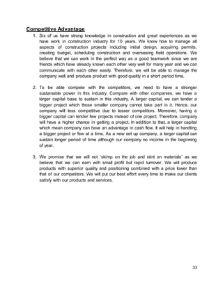 33
Competitive Advantage
1. Six of us have strong knowledge in construction and great experiences as we
have work in construction industry for 10 years. We know how to manage all
aspects of construction projects including initial design, acquiring permits,
creating budget, scheduling construction and overseeing field operations. We
believe that we can work in the perfect way as a good teamwork since we are
friends which have already known each other very well for many year and we can
communicate with each other easily. Therefore, we will be able to manage the
company well and produce product with good quality in a short period time.
2. To be able compete with the competitors, we need to have a stronger
sustainable power in this industry. Compare with other companies, we have a
larger capital base to sustain in this industry. A larger capital, we can tender a
bigger project which those smaller company cannot take part in it. Hence, our
company will less competitive due to lesser competitors. Moreover, having a
bigger capital can tender few projects instead of one project. Therefore, company
will have a higher chance in getting a project. In addition to that, a larger capital
which mean company can have an advantage in cash flow. It will help in handling
a bigger project or few at a time. As a new set up company, a larger capital can
sustain longer period of time although our company no income in the beginning
of year.
3. We promise that we will not ‘skimp on the job and stint on materials’ as we
believe that we can earn with small profit but rapid turnover. We will produce
products with superior quality and positioning combined with a price lower than
that of our competitors. We will put our best effort every time to make our clients
satisfy with our products and services.
 